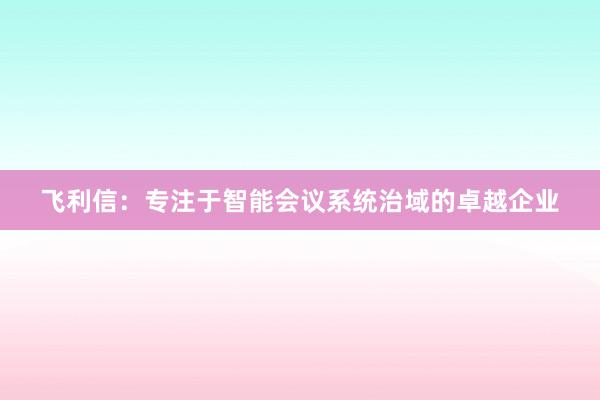 飞利信：专注于智能会议系统治域的卓越企业