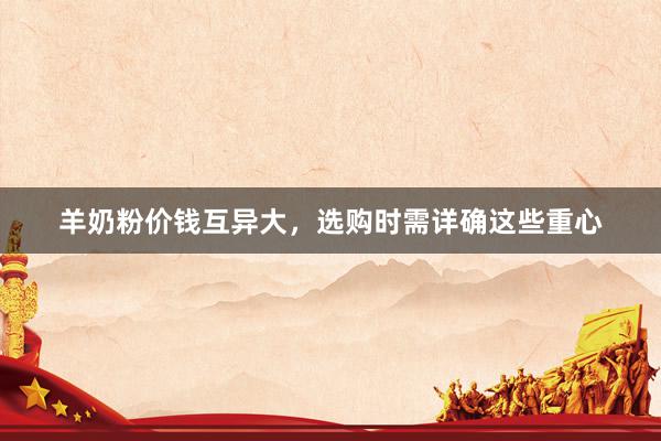 羊奶粉价钱互异大，选购时需详确这些重心