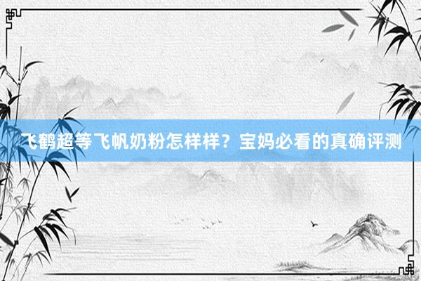 飞鹤超等飞帆奶粉怎样样？宝妈必看的真确评测
